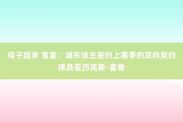 母子姐弟 官宣：湖东谈主签约上赛季的双向契约球员亚历克斯-富奇