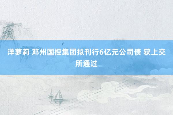 洋萝莉 邓州国控集团拟刊行6亿元公司债 获上交所通过
