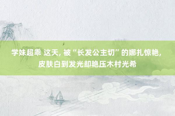 学妹超乖 这天， 被“长发公主切”的娜扎惊艳， 皮肤白到发光却艳压木村光希