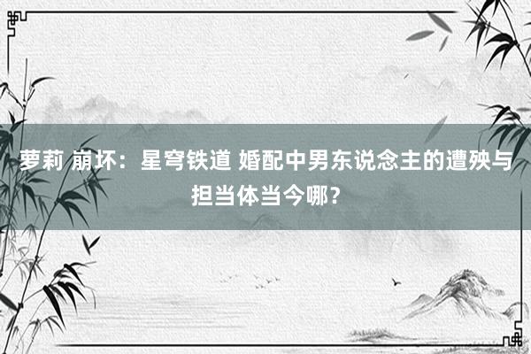萝莉 崩坏：星穹铁道 婚配中男东说念主的遭殃与担当体当今哪？