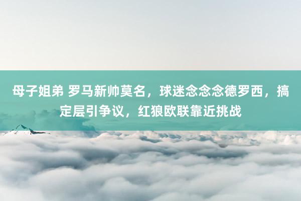 母子姐弟 罗马新帅莫名，球迷念念念德罗西，搞定层引争议，红狼欧联靠近挑战