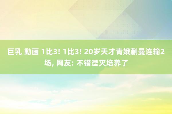 巨乳 動画 1比3! 1比3! 20岁天才青娥蒯曼连输2场， 网友: 不错湮灭培养了
