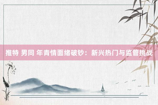 推特 男同 年青情面绪破钞：新兴热门与监管挑战