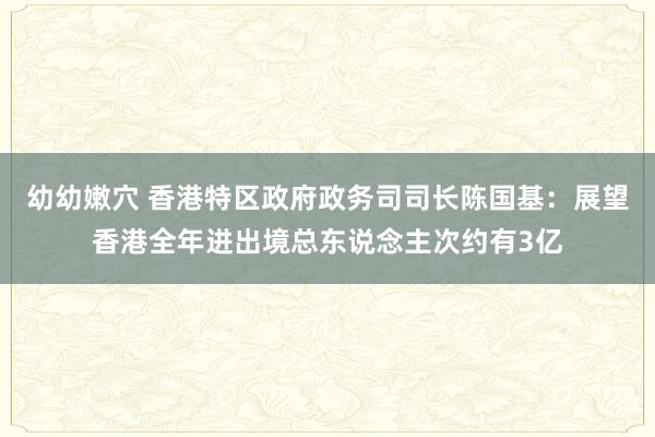 幼幼嫩穴 香港特区政府政务司司长陈国基：展望香港全年进出境总东说念主次约有3亿