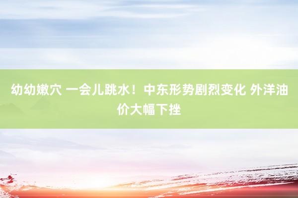 幼幼嫩穴 一会儿跳水！中东形势剧烈变化 外洋油价大幅下挫
