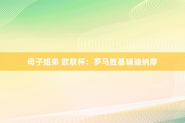 母子姐弟 欧联杯：罗马胜基辅迪纳摩