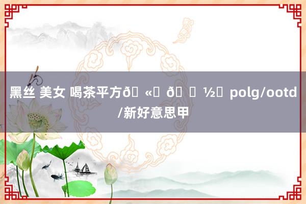 黑丝 美女 喝茶平方🫖🍽️polg/ootd/新好意思甲