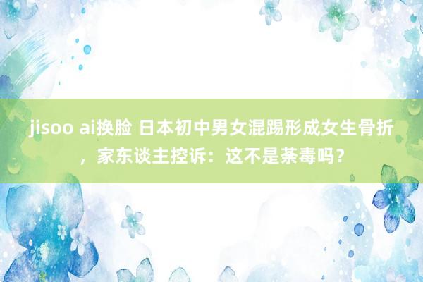 jisoo ai换脸 日本初中男女混踢形成女生骨折，家东谈主控诉：这不是荼毒吗？
