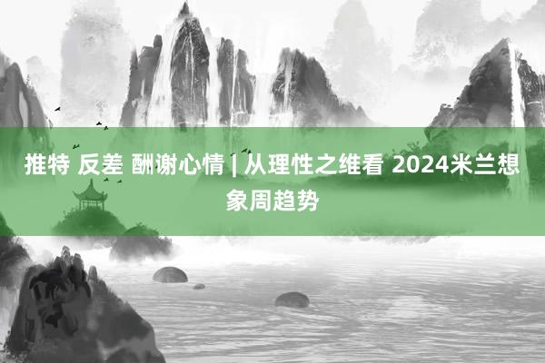 推特 反差 酬谢心情 | 从理性之维看 2024米兰想象周趋势