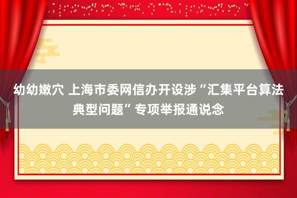 幼幼嫩穴 上海市委网信办开设涉“汇集平台算法典型问题”专项举报通说念