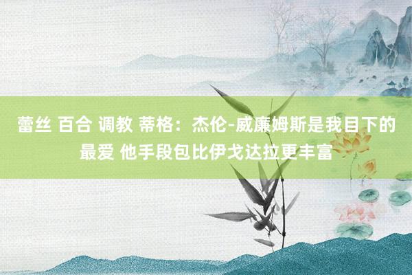 蕾丝 百合 调教 蒂格：杰伦-威廉姆斯是我目下的最爱 他手段包比伊戈达拉更丰富