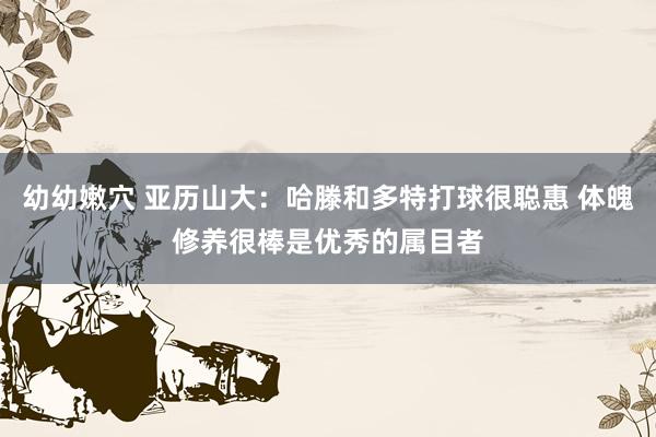 幼幼嫩穴 亚历山大：哈滕和多特打球很聪惠 体魄修养很棒是优秀的属目者