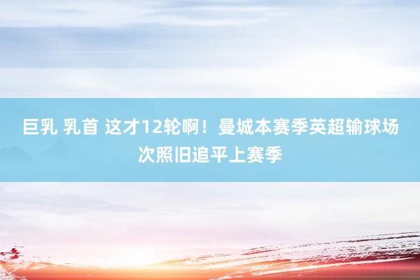 巨乳 乳首 这才12轮啊！曼城本赛季英超输球场次照旧追平上赛季