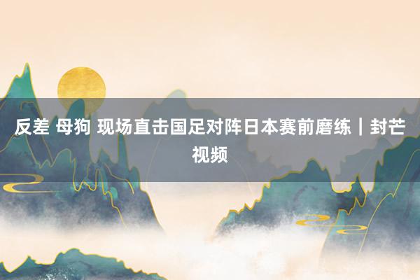 反差 母狗 现场直击国足对阵日本赛前磨练｜封芒视频