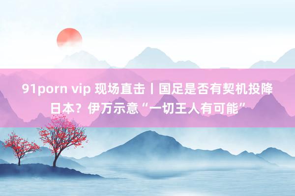 91porn vip 现场直击丨国足是否有契机投降日本？伊万示意“一切王人有可能”