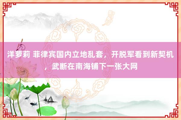 洋萝莉 菲律宾国内立地乱套，开脱军看到新契机，武断在南海铺下一张大网