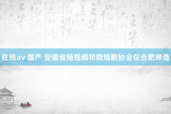 在线av 国产 安徽省短视频和微短剧协会在合肥缔造