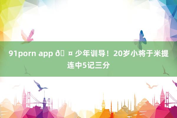 91porn app 🤠少年训导！20岁小将于米提连中5记三分
