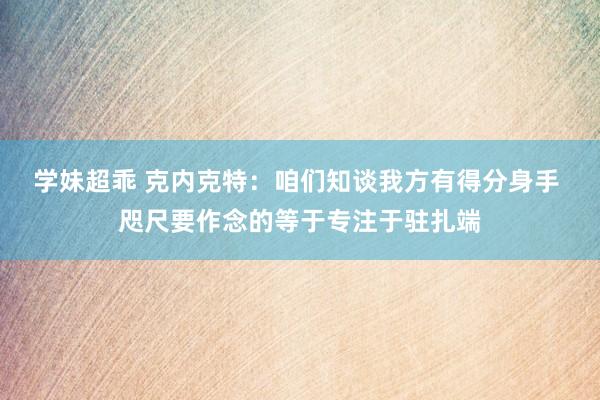 学妹超乖 克内克特：咱们知谈我方有得分身手 咫尺要作念的等于专注于驻扎端
