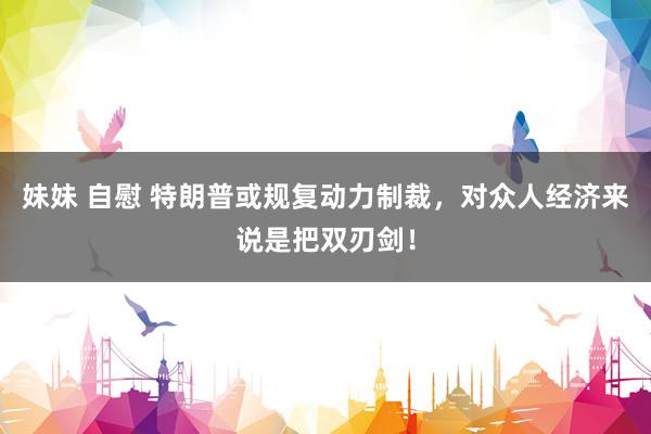 妹妹 自慰 特朗普或规复动力制裁，对众人经济来说是把双刃剑！