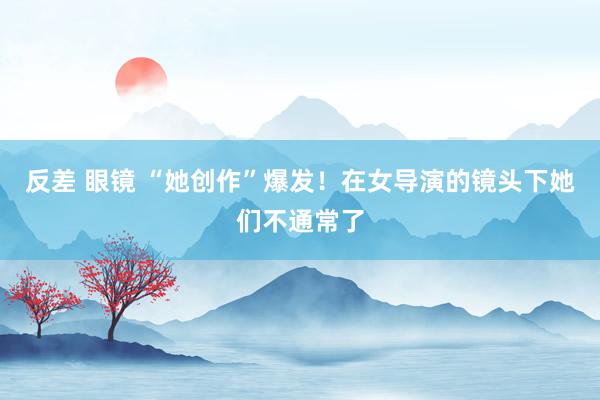 反差 眼镜 “她创作”爆发！在女导演的镜头下她们不通常了