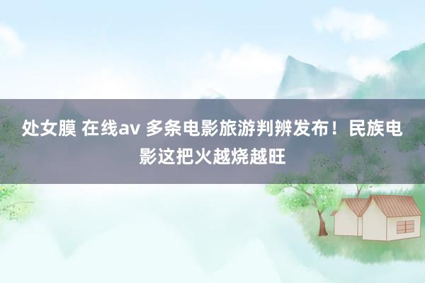 处女膜 在线av 多条电影旅游判辨发布！民族电影这把火越烧越旺