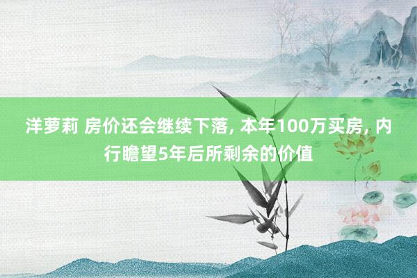 洋萝莉 房价还会继续下落， 本年100万买房， 内行瞻望5年后所剩余的价值