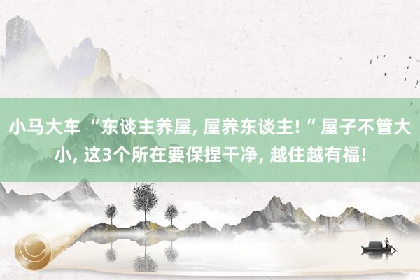 小马大车 “东谈主养屋， 屋养东谈主! ”屋子不管大小， 这3个所在要保捏干净， 越住越有福!