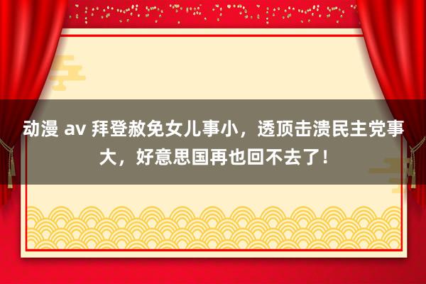 动漫 av 拜登赦免女儿事小，透顶击溃民主党事大，好意思国再也回不去了！