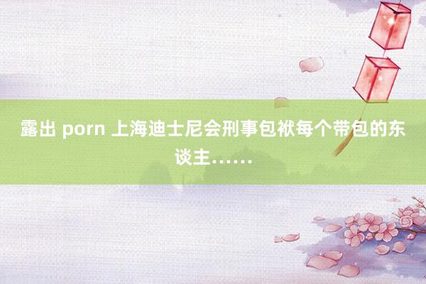露出 porn 上海迪士尼会刑事包袱每个带包的东谈主……