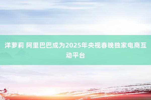 洋萝莉 阿里巴巴成为2025年央视春晚独家电商互动平台