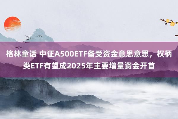 格林童话 中证A500ETF备受资金意思意思，权柄类ETF有望成2025年主要增量资金开首