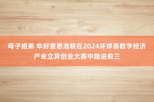 母子姐弟 华好意思浩联在2024环球荟数字经济产业立异创业大赛中踏进前三