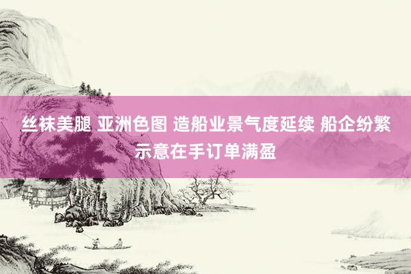 丝袜美腿 亚洲色图 造船业景气度延续 船企纷繁示意在手订单满盈