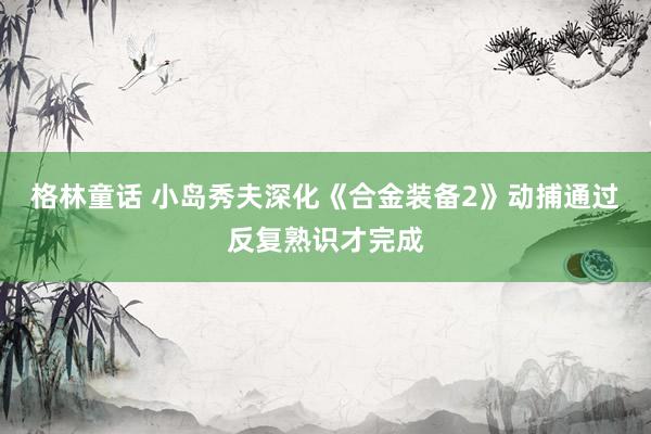 格林童话 小岛秀夫深化《合金装备2》动捕通过反复熟识才完成