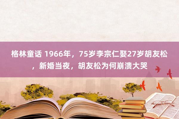格林童话 1966年，75岁李宗仁娶27岁胡友松，新婚当夜，胡友松为何崩溃大哭