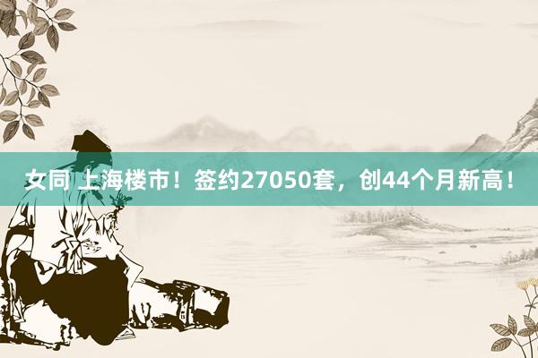 女同 上海楼市！签约27050套，创44个月新高！