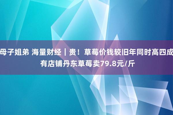母子姐弟 海量财经｜贵！草莓价钱较旧年同时高四成 有店铺丹东草莓卖79.8元/斤