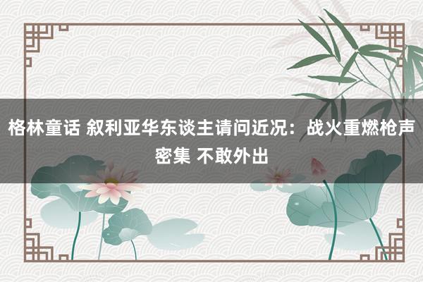 格林童话 叙利亚华东谈主请问近况：战火重燃枪声密集 不敢外出