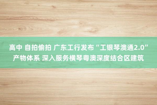 高中 自拍偷拍 广东工行发布“工银琴澳通2.0”产物体系 深入服务横琴粤澳深度结合区建筑