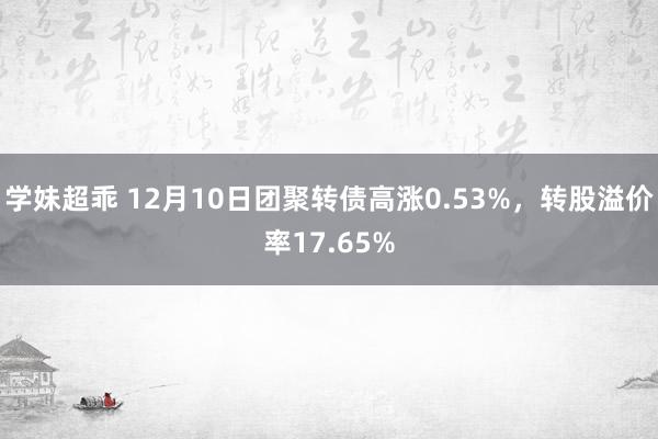 学妹超乖 12月10日团聚转债高涨0.53%，转股溢价率17.65%