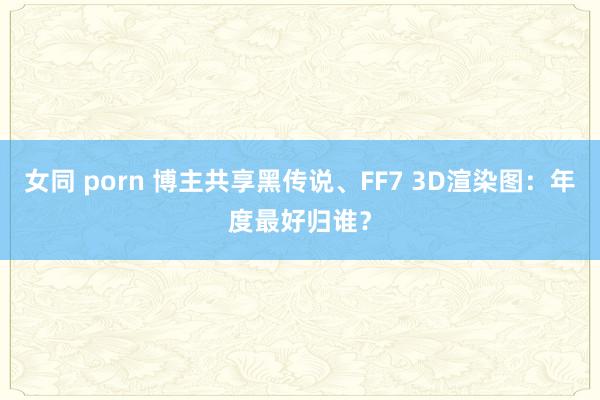 女同 porn 博主共享黑传说、FF7 3D渲染图：年度最好归谁？