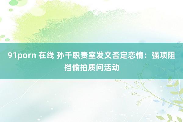 91porn 在线 孙千职责室发文否定恋情：强项阻挡偷拍质问活动