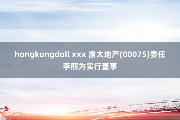 hongkongdoll xxx 渝太地产(00075)委任李丽为实行董事