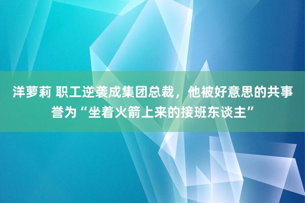 洋萝莉 职工逆袭成集团总裁，他被好意思的共事誉为“坐着火箭上来的接班东谈主”
