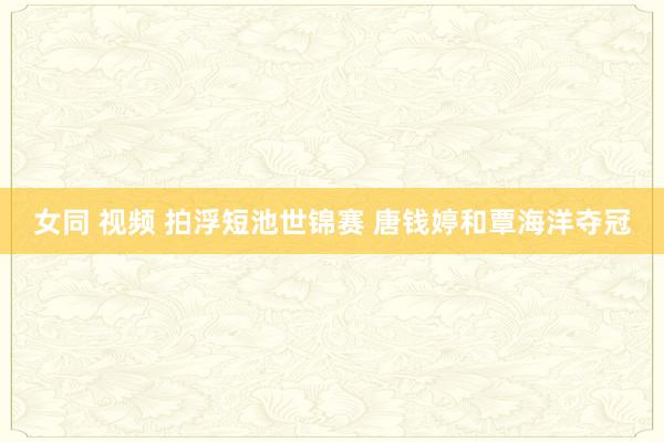 女同 视频 拍浮短池世锦赛 唐钱婷和覃海洋夺冠