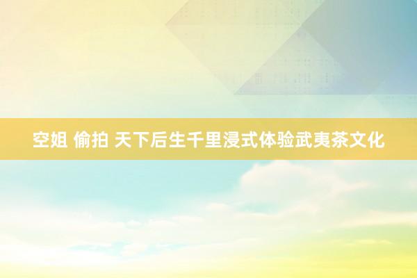 空姐 偷拍 天下后生千里浸式体验武夷茶文化