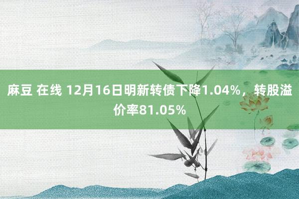 麻豆 在线 12月16日明新转债下降1.04%，转股溢价率81.05%