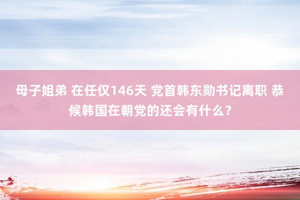 母子姐弟 在任仅146天 党首韩东勋书记离职 恭候韩国在朝党的还会有什么？