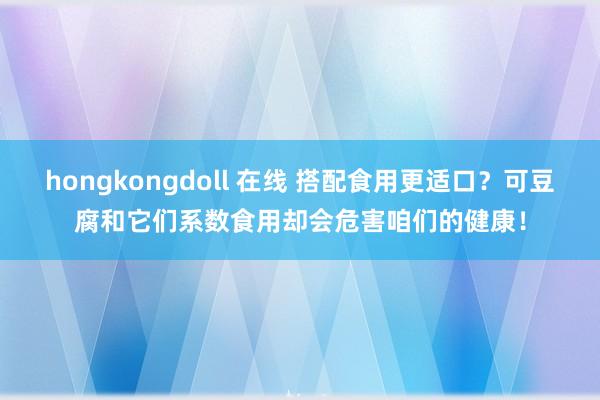 hongkongdoll 在线 搭配食用更适口？可豆腐和它们系数食用却会危害咱们的健康！
